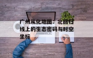 广州从化地图：北回归线上的生态密码与时空坐标
