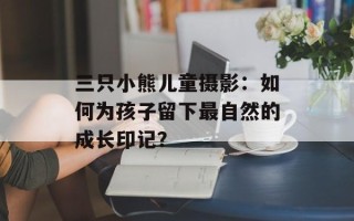 三只小熊儿童摄影：如何为孩子留下最自然的成长印记？