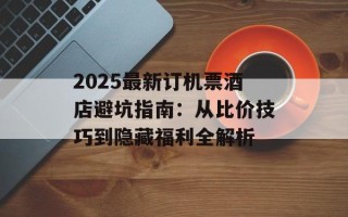 2025最新订机票酒店避坑指南：从比价技巧到隐藏福利全解析