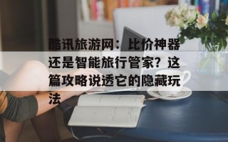酷讯旅游网：比价神器还是智能旅行管家？这篇攻略说透它的隐藏玩法