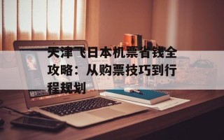 天津飞日本机票省钱全攻略：从购票技巧到行程规划