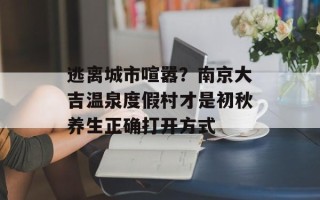 逃离城市喧嚣？南京大吉温泉度假村才是初秋养生正确打开方式