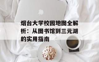 烟台大学校园地图全解析：从图书馆到三元湖的实用指南