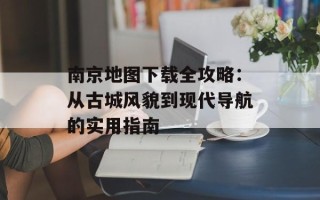 南京地图下载全攻略：从古城风貌到现代导航的实用指南