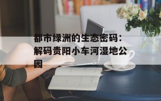 都市绿洲的生态密码：解码贵阳小车河湿地公园