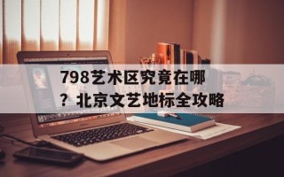 798艺术区究竟在哪？北京文艺地标全攻略