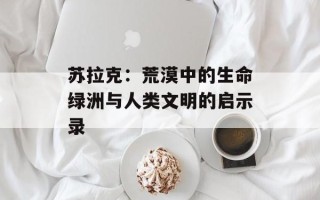 苏拉克：荒漠中的生命绿洲与人类文明的启示录