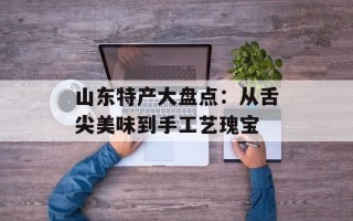山东特产大盘点：从舌尖美味到手工艺瑰宝