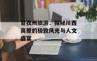 甘孜州旅游：探秘川西高原的极致风光与人文盛宴