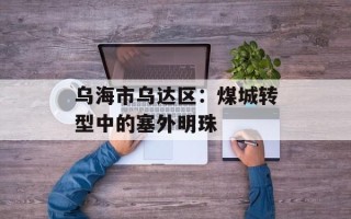 乌海市乌达区：煤城转型中的塞外明珠