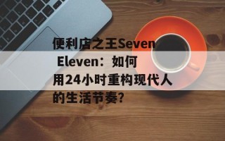 便利店之王Seven Eleven：如何用24小时重构现代人的生活节奏？