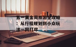 五一黄金周旅游全攻略：从行程规划到小众玩法一网打尽