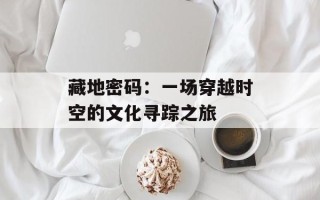 藏地密码：一场穿越时空的文化寻踪之旅