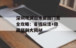 深圳观澜山水田园门票全攻略：省钱玩法+隐藏福利大揭秘
