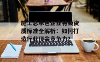施工总承包企业特级资质标准全解析：如何打造行业顶尖竞争力？