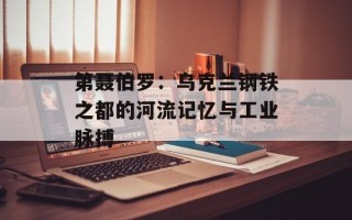 第聂伯罗：乌克兰钢铁之都的河流记忆与工业脉搏