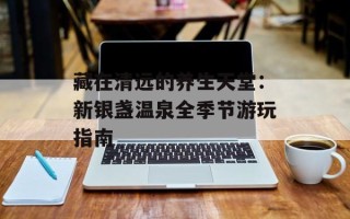 藏在清远的养生天堂：新银盏温泉全季节游玩指南