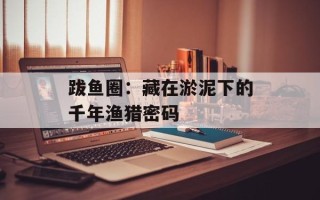 跋鱼圈：藏在淤泥下的千年渔猎密码