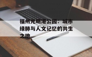 福州光明港公园：城市绿肺与人文记忆的共生之地