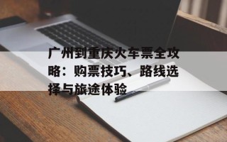 广州到重庆火车票全攻略：购票技巧、路线选择与旅途体验