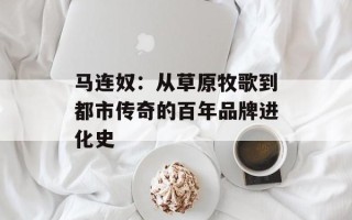 马连奴：从草原牧歌到都市传奇的百年品牌进化史