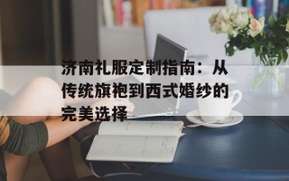 济南礼服定制指南：从传统旗袍到西式婚纱的完美选择