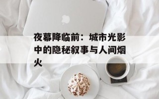 夜幕降临前：城市光影中的隐秘叙事与人间烟火