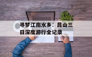 寻梦江南水乡：昆山三日深度游行全记录