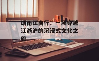 烟雨江南行：一场穿越江浙沪的沉浸式文化之旅
