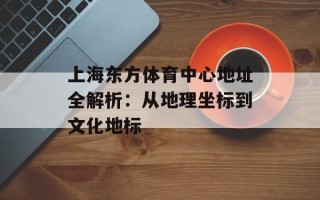上海东方体育中心地址全解析：从地理坐标到文化地标