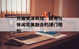万丽天津宾馆：商务与休闲完美融合的津门地标