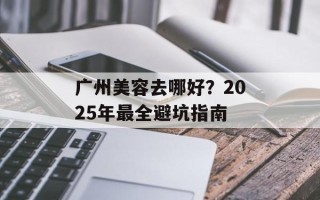 广州美容去哪好？2025年最全避坑指南