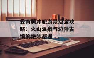 云南腾冲旅游景点全攻略：火山温泉与边陲古镇的绝妙邂逅