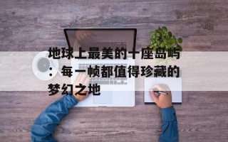 地球上最美的十座岛屿：每一帧都值得珍藏的梦幻之地