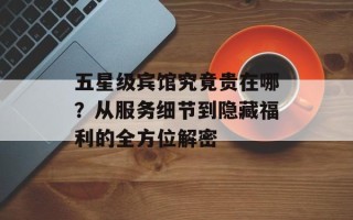 五星级宾馆究竟贵在哪？从服务细节到隐藏福利的全方位解密