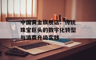 中国黄金旗舰店：传统珠宝巨头的数字化转型与消费升级实践