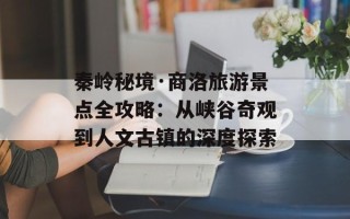 秦岭秘境·商洛旅游景点全攻略：从峡谷奇观到人文古镇的深度探索