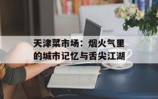 天津菜市场：烟火气里的城市记忆与舌尖江湖