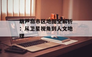 葫芦岛市区地图全解析：从卫星视角到人文地理