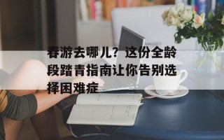 春游去哪儿？这份全龄段踏青指南让你告别选择困难症
