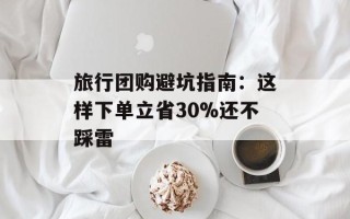 旅行团购避坑指南：这样下单立省30%还不踩雷
