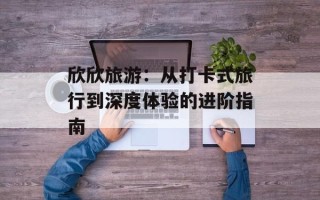 欣欣旅游：从打卡式旅行到深度体验的进阶指南