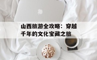 山西旅游全攻略：穿越千年的文化宝藏之旅