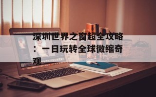 深圳世界之窗超全攻略：一日玩转全球微缩奇观