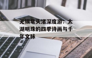 无锡鼋头渚深度游：太湖明珠的四季诗画与千年文脉