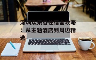 深圳欢乐谷住宿全攻略：从主题酒店到周边精选
