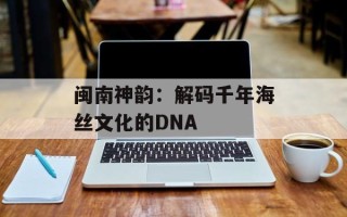 闽南神韵：解码千年海丝文化的DNA