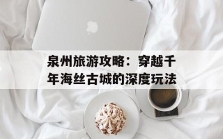 泉州旅游攻略：穿越千年海丝古城的深度玩法