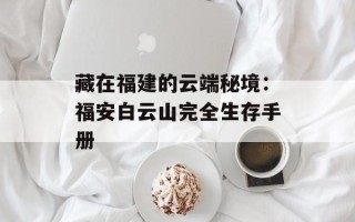 藏在福建的云端秘境：福安白云山完全生存手册