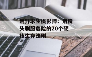 荒野求生摄影师：用镜头驯服危险的20个硬核生存法则